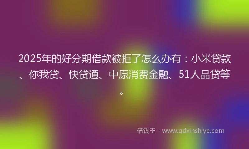 2025年的好分期借款被拒了怎么办有：小米贷款、你我贷、快贷通、中原消费金融、51人品贷等。