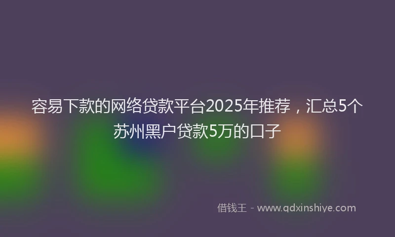 容易下款的网络贷款平台2025年推荐，汇总5个苏州黑户贷款5万的口子