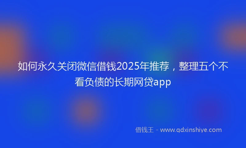 如何永久关闭微信借钱2025年推荐，整理五个不看负债的长期网贷app