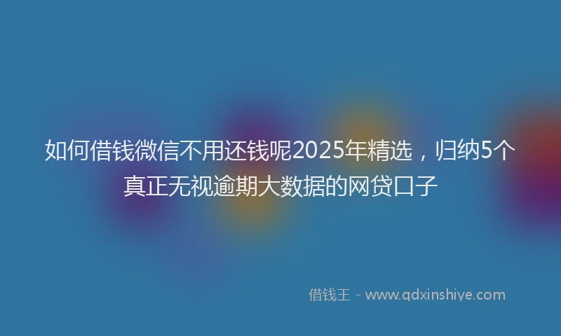 如何借钱微信不用还钱呢2025年精选，归纳5个真正无视逾期大数据的网贷口子