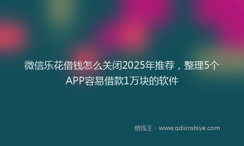 微信乐花借钱怎么关闭2025年推荐，整理5个APP容易借款1万块的软件