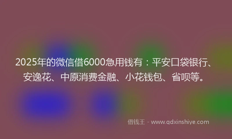 2025年的微信借6000急用钱有：平安口袋银行、安逸花、中原消费金融、小花钱包、省呗等。