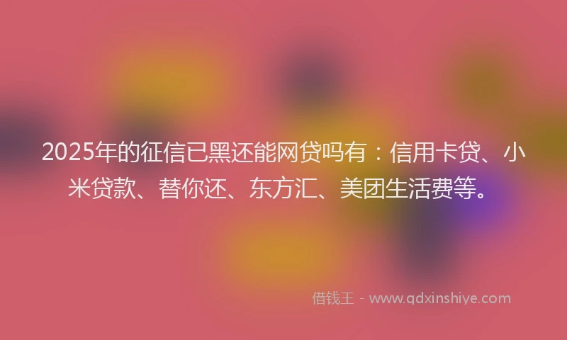 2025年的征信已黑还能网贷吗有：信用卡贷、小米贷款、替你还、东方汇、美团生活费等。