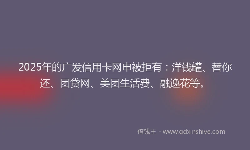 2025年的广发信用卡网申被拒有：洋钱罐、替你还、团贷网、美团生活费、融逸花等。
