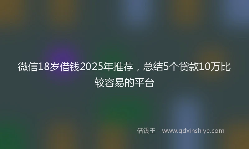 微信18岁借钱2025年推荐，总结5个贷款10万比较容易的平台