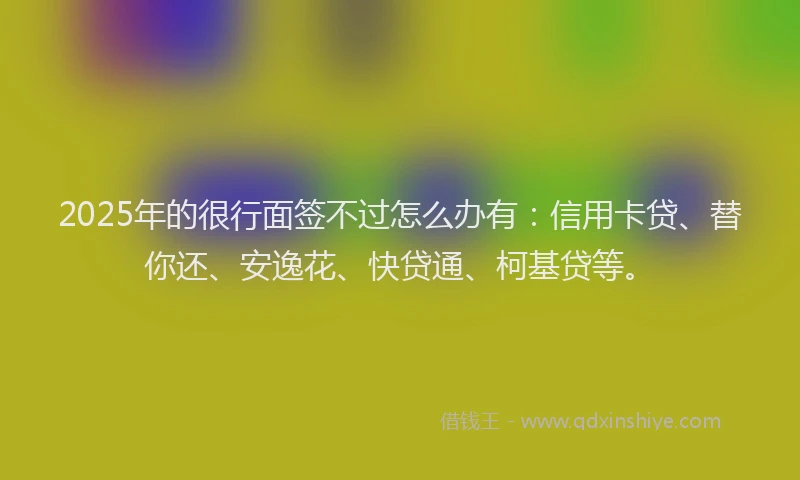 2025年的很行面签不过怎么办有：信用卡贷、替你还、安逸花、快贷通、柯基贷等。