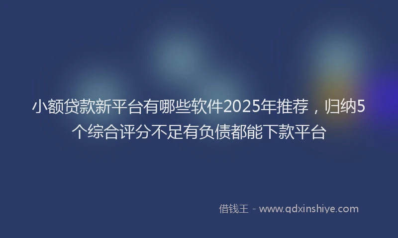 小额贷款新平台有哪些软件2025年推荐，归纳5个综合评分不足有负债都能下款平台