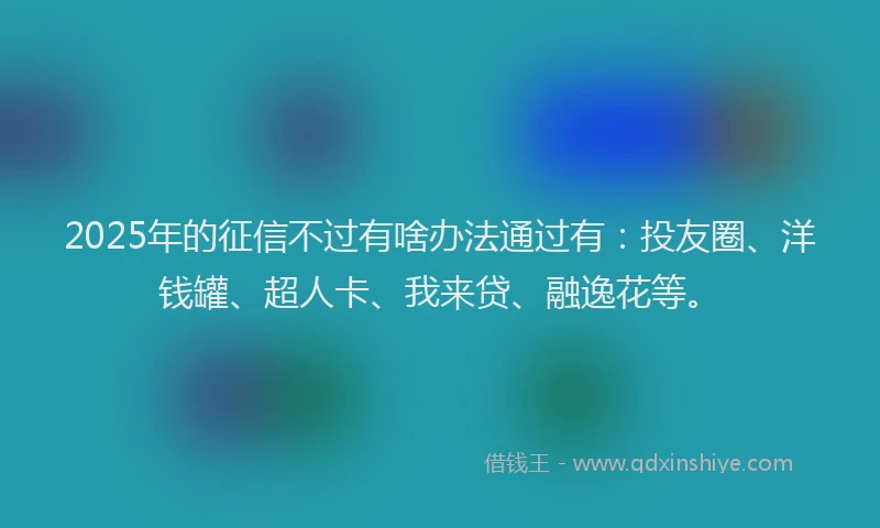 2025年的征信不过有啥办法通过有：投友圈、洋钱罐、超人卡、我来贷、融逸花等。