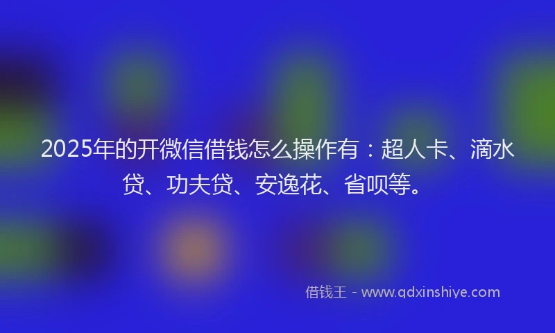 2025年的开微信借钱怎么操作有：超人卡、滴水贷、功夫贷、安逸花、省呗等。