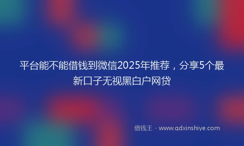 平台能不能借钱到微信2025年推荐，分享5个最新口子无视黑白户网贷