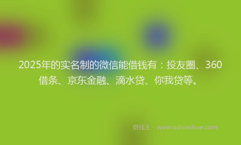 2025年的实名制的微信能借钱有：投友圈、360借条、京东金融、滴水贷、你我贷等。