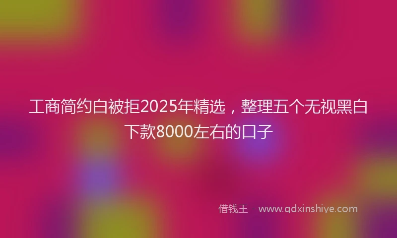 工商简约白被拒2025年精选，整理五个无视黑白下款8000左右的口子