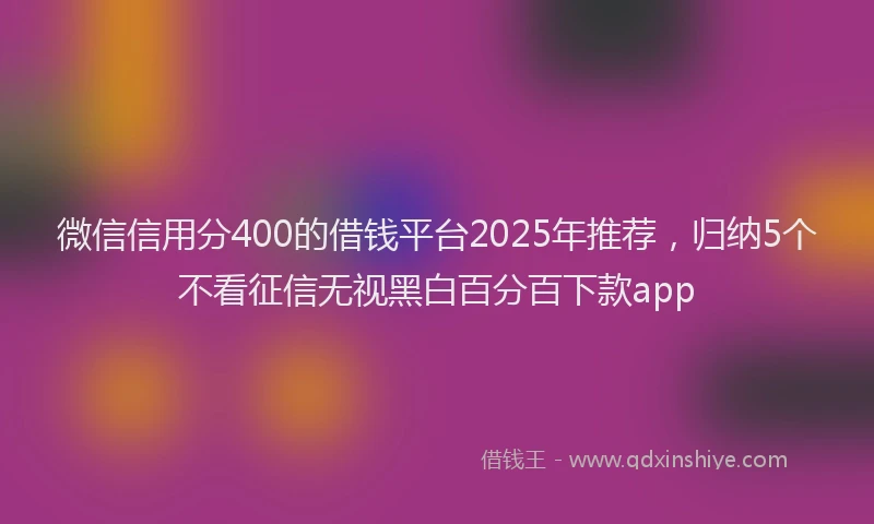微信信用分400的借钱平台2025年推荐，归纳5个不看征信无视黑白百分百下款app