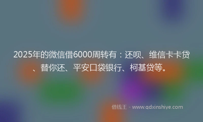 2025年的微信借6000周转有：还呗、维信卡卡贷、替你还、平安口袋银行、柯基贷等。