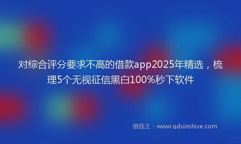 对综合评分要求不高的借款app2025年精选，梳理5个无视征信黑白100%秒下软件