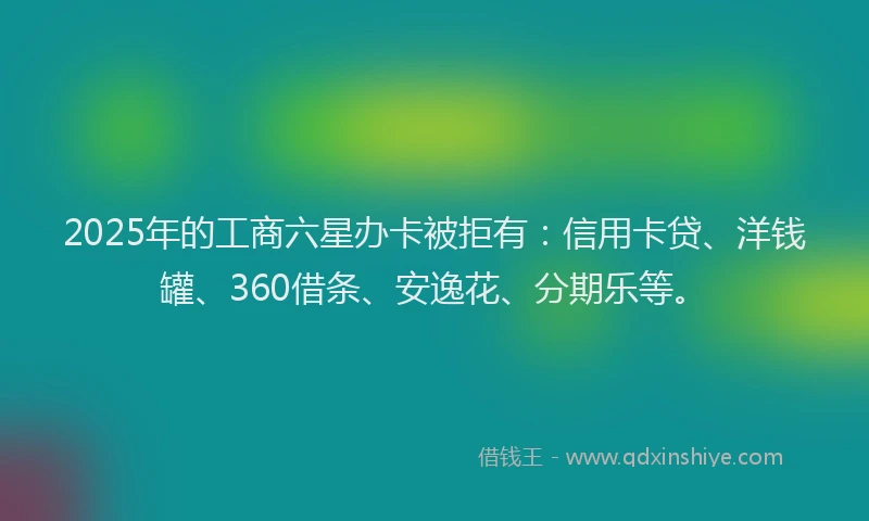 2025年的工商六星办卡被拒有：信用卡贷、洋钱罐、360借条、安逸花、分期乐等。