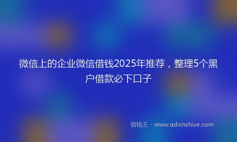 微信上的企业微信借钱2025年推荐，整理5个黑户借款必下口子