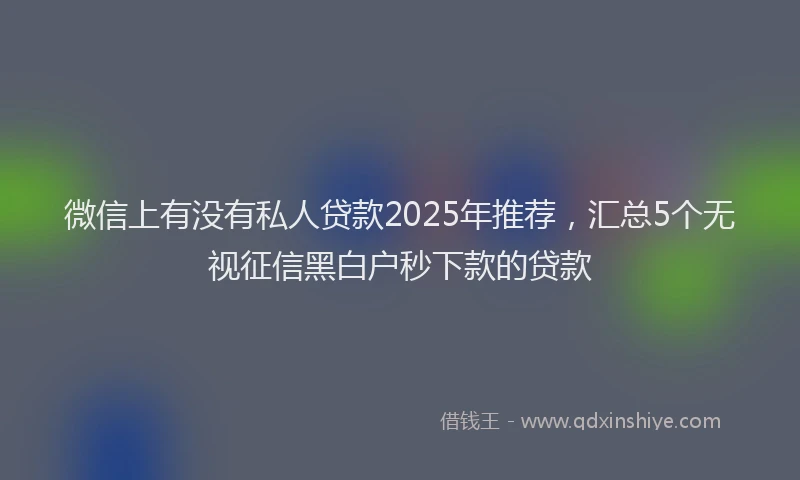 微信上有没有私人贷款2025年推荐，汇总5个无视征信黑白户秒下款的贷款