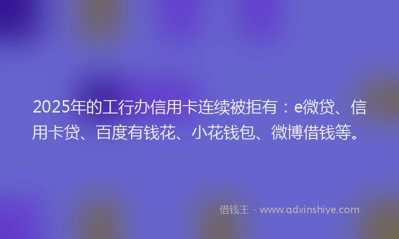 2025年的工行办信用卡连续被拒有：e微贷、信用卡贷、百度有钱花、小花钱包、微博借钱等。