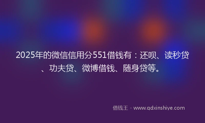 2025年的微信信用分551借钱有：还呗、读秒贷、功夫贷、微博借钱、随身贷等。