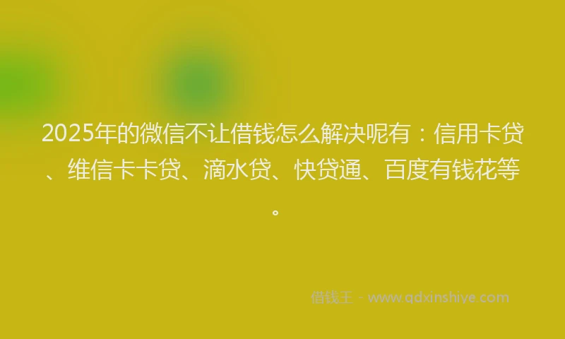 2025年的微信不让借钱怎么解决呢有：信用卡贷、维信卡卡贷、滴水贷、快贷通、百度有钱花等。
