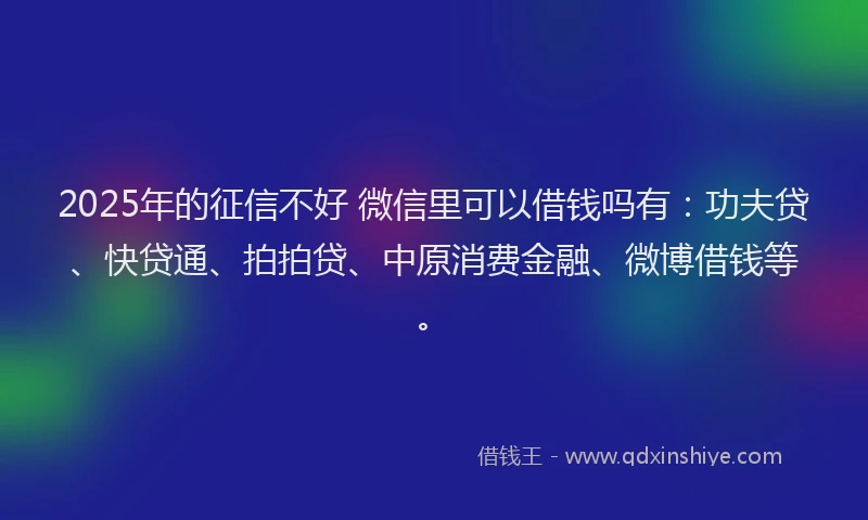 2025年的征信不好 微信里可以借钱吗有：功夫贷、快贷通、拍拍贷、中原消费金融、微博借钱等。