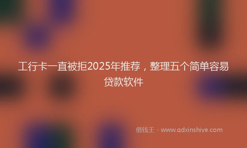 工行卡一直被拒2025年推荐，整理五个简单容易贷款软件
