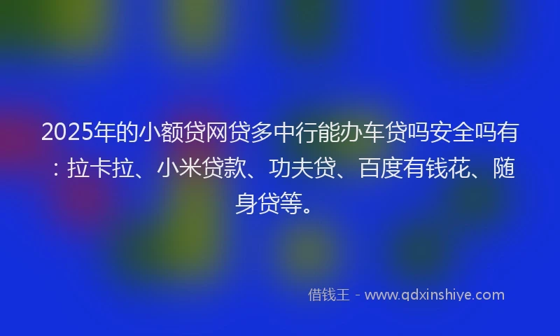 2025年的小额贷网贷多中行能办车贷吗安全吗有：拉卡拉、小米贷款、功夫贷、百度有钱花、随身贷等。