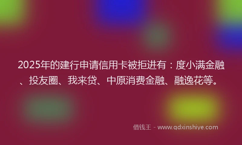 2025年的建行申请信用卡被拒进有：度小满金融、投友圈、我来贷、中原消费金融、融逸花等。