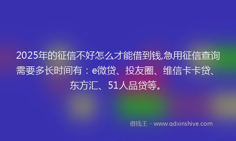 2025年的征信不好怎么才能借到钱,急用征信查询需要多长时间有：e微贷、投友圈、维信卡卡贷、东方汇、51人品贷等。