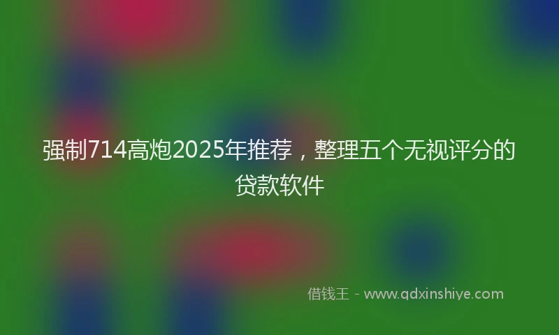 强制714高炮2025年推荐，整理五个无视评分的贷款软件