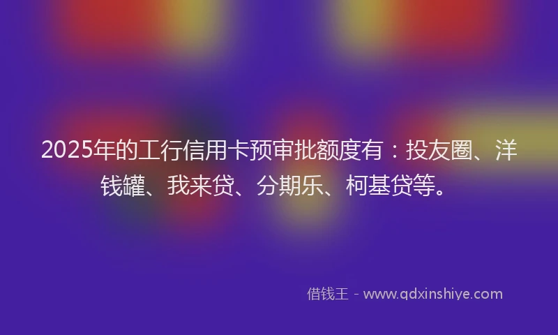 2025年的工行信用卡预审批额度有：投友圈、洋钱罐、我来贷、分期乐、柯基贷等。