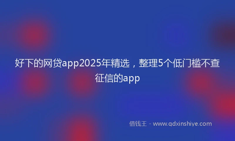 好下的网贷app2025年精选，整理5个低门槛不查征信的app