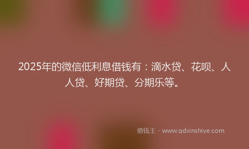 2025年的微信低利息借钱有：滴水贷、花呗、人人贷、好期贷、分期乐等。