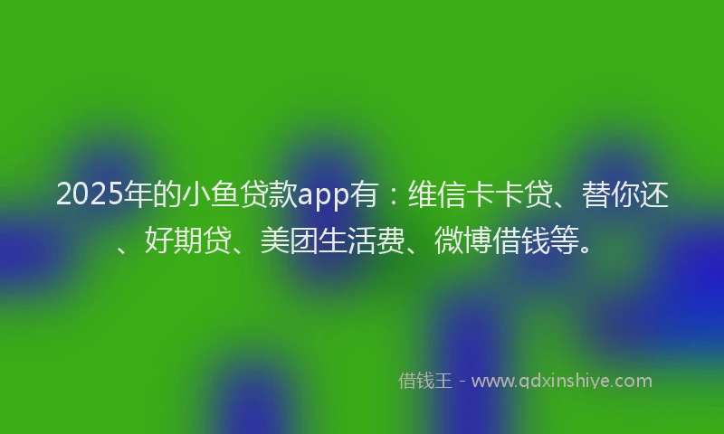 2025年的小鱼贷款app有：维信卡卡贷、替你还、好期贷、美团生活费、微博借钱等。