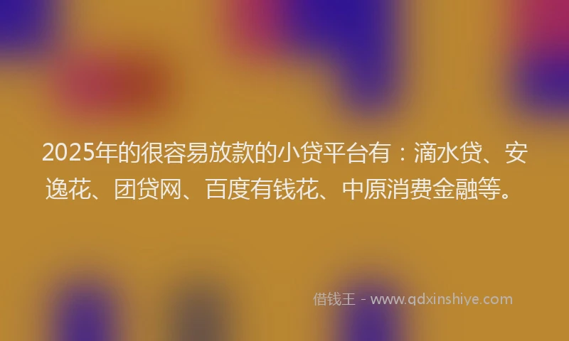 2025年的很容易放款的小贷平台有：滴水贷、安逸花、团贷网、百度有钱花、中原消费金融等。