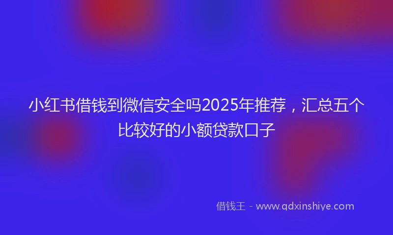 小红书借钱到微信安全吗2025年推荐，汇总五个比较好的小额贷款口子