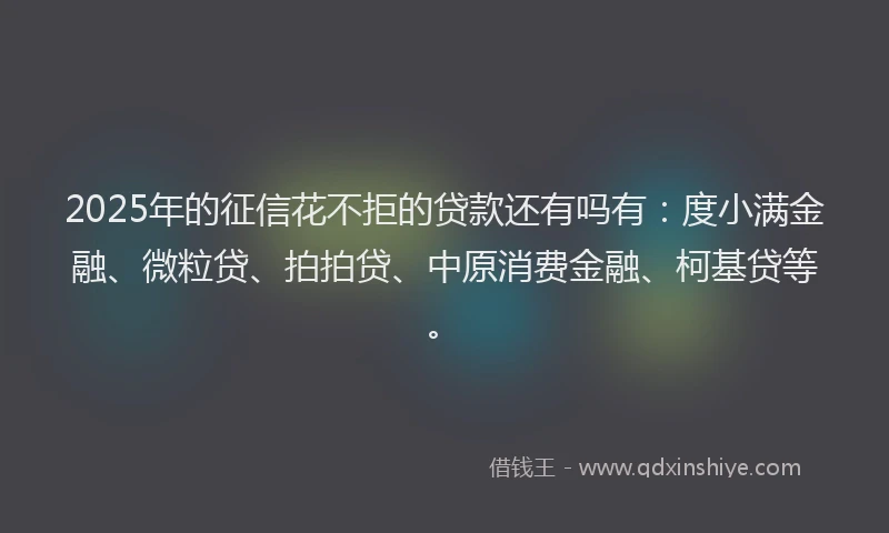 2025年的征信花不拒的贷款还有吗有：度小满金融、微粒贷、拍拍贷、中原消费金融、柯基贷等。