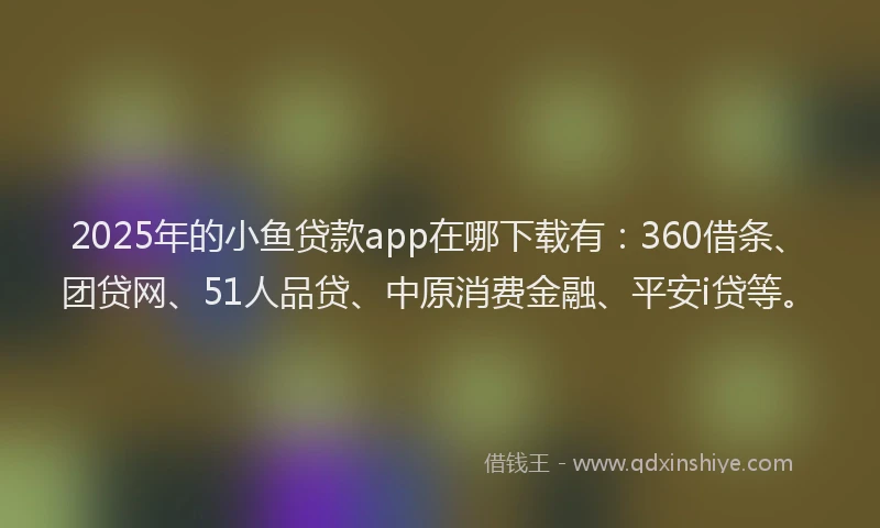 2025年的小鱼贷款app在哪下载有：360借条、团贷网、51人品贷、中原消费金融、平安i贷等。