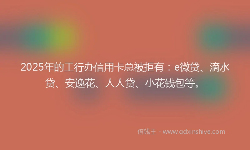 2025年的工行办信用卡总被拒有：e微贷、滴水贷、安逸花、人人贷、小花钱包等。