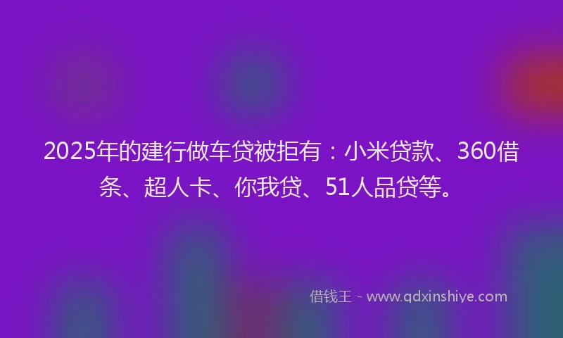 2025年的建行做车贷被拒有：小米贷款、360借条、超人卡、你我贷、51人品贷等。