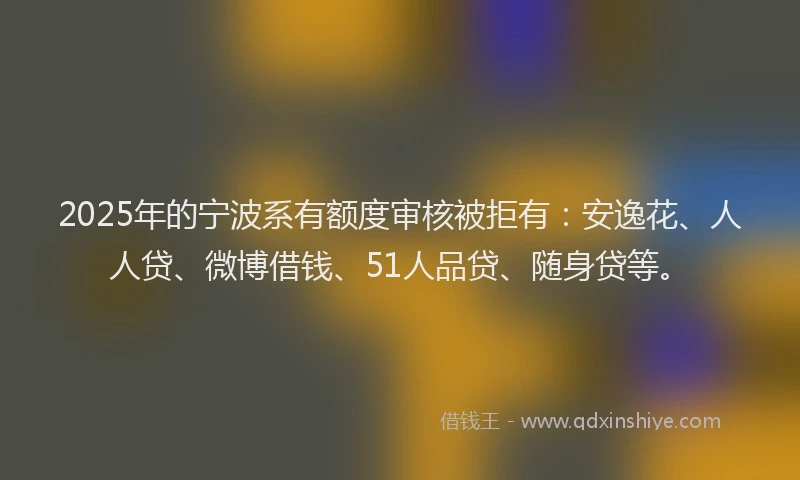2025年的宁波系有额度审核被拒有：安逸花、人人贷、微博借钱、51人品贷、随身贷等。