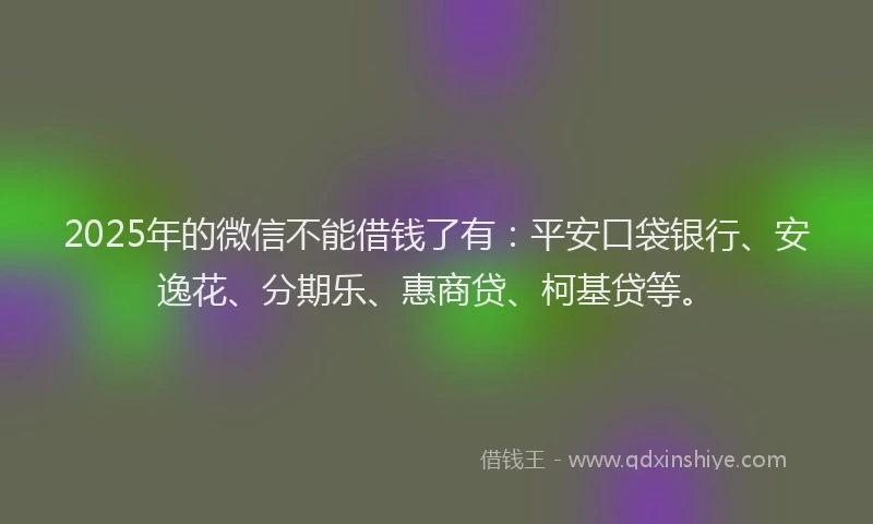 2025年的微信不能借钱了有：平安口袋银行、安逸花、分期乐、惠商贷、柯基贷等。
