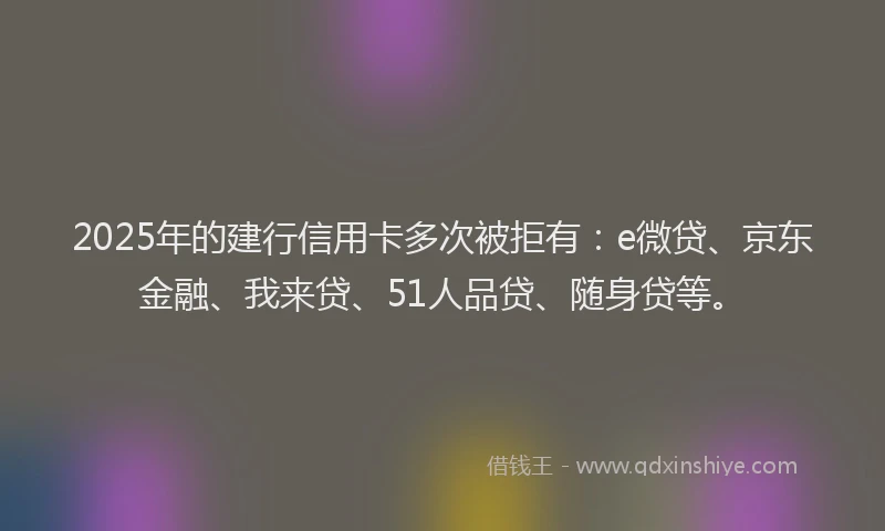 2025年的建行信用卡多次被拒有：e微贷、京东金融、我来贷、51人品贷、随身贷等。