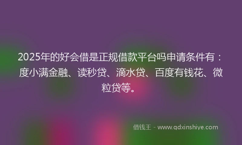 2025年的好会借是正规借款平台吗申请条件有：度小满金融、读秒贷、滴水贷、百度有钱花、微粒贷等。