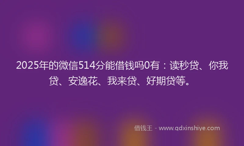 2025年的微信514分能借钱吗0有：读秒贷、你我贷、安逸花、我来贷、好期贷等。