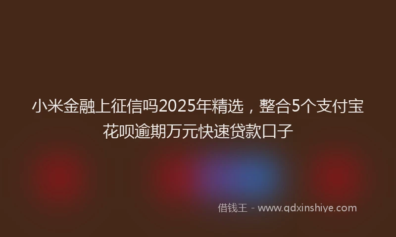 小米金融上征信吗2025年精选，整合5个支付宝花呗逾期万元快速贷款口子