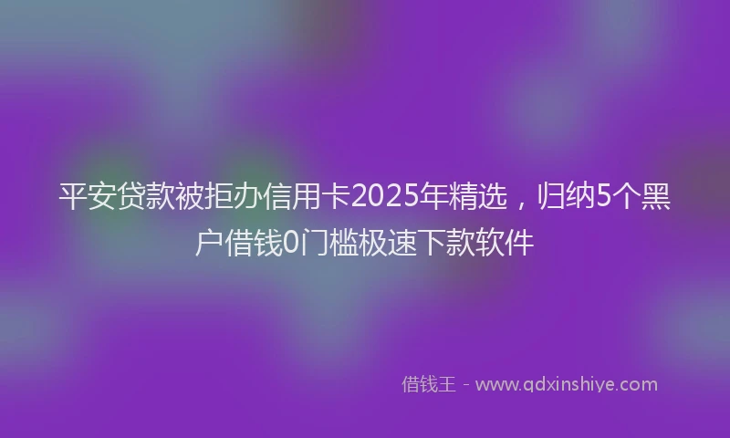 平安贷款被拒办信用卡2025年精选，归纳5个黑户借钱0门槛极速下款软件