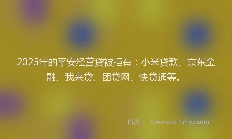 2025年的平安经营贷被拒有:小米贷款、京东金融、我来贷、团贷网、快贷通等。