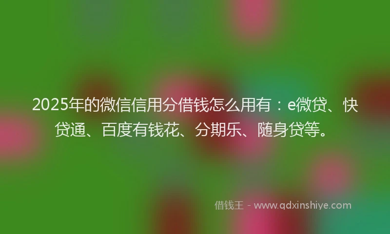 2025年的微信信用分借钱怎么用有：e微贷、快贷通、百度有钱花、分期乐、随身贷等。